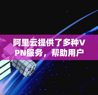 阿里云提供了多种VPN服务，帮助用户实现本地网络与阿里云VPC（专有网络）之间的安全连接，或不同VPC之间的互联。以下是阿里云VPN相关服务的核心信息